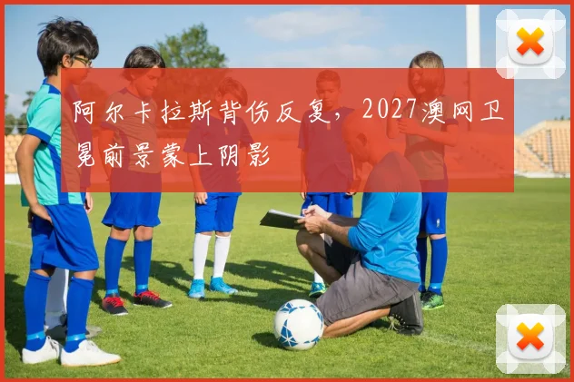 阿尔卡拉斯背伤反复，2027澳网卫冕前景蒙上阴影