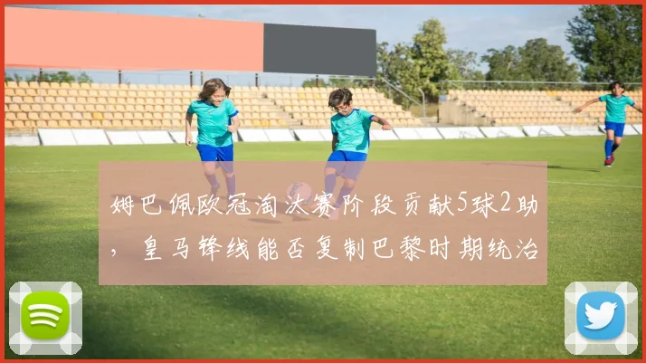姆巴佩欧冠淘汰赛阶段贡献5球2助,皇马锋线能否复制巴黎时期统治力